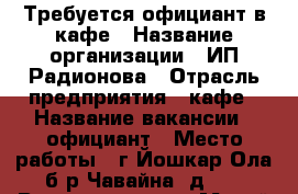 Требуется официант в кафе › Название организации ­ ИП Радионова › Отрасль предприятия ­ кафе › Название вакансии ­ официант › Место работы ­ г.Йошкар-Ола б-р Чавайна, д.13 › Возраст от ­ 18 - Марий Эл респ., Йошкар-Ола г. Работа » Вакансии   . Марий Эл респ.